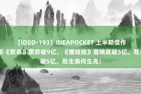 【IDBD-193】IDEAPOCKET 上半期傑作集2009 电影《默杀》票房破9亿，《握娃娃》首映就破5亿，既生瑜何生亮！