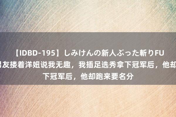 【IDBD-195】しみけんの新人ぶった斬りFUCK 6本番 男友搂着洋妞说我无趣，我插足选秀拿下冠军后，他却跑来要名分