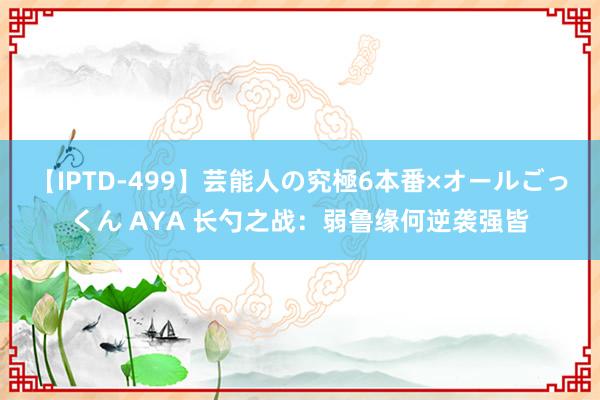 【IPTD-499】芸能人の究極6本番×オールごっくん AYA 长勺之战：弱鲁缘何逆袭强皆