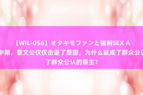 【WIL-056】オタキモファンと強制SEX AYA 春秋中期，晋文公仅仅击退了楚国，为什么就成了群众公认的霸主？