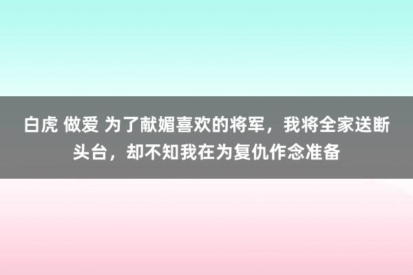 白虎 做爱 为了献媚喜欢的将军，我将全家送断头台，却不知我在为复仇作念准备