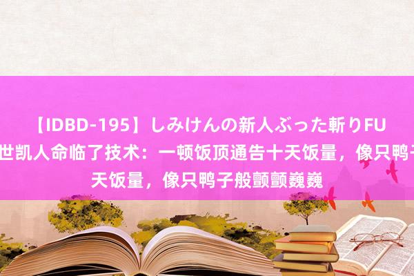 【IDBD-195】しみけんの新人ぶった斬りFUCK 6本番 袁世凯人命临了技术：一顿饭顶通告十天饭量，像只鸭子般颤颤巍巍