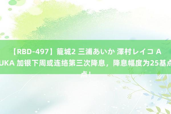 【RBD-497】籠城2 三浦あいか 澤村レイコ ASUKA 加银下周或连络第三次降息，降息幅度为25基点！