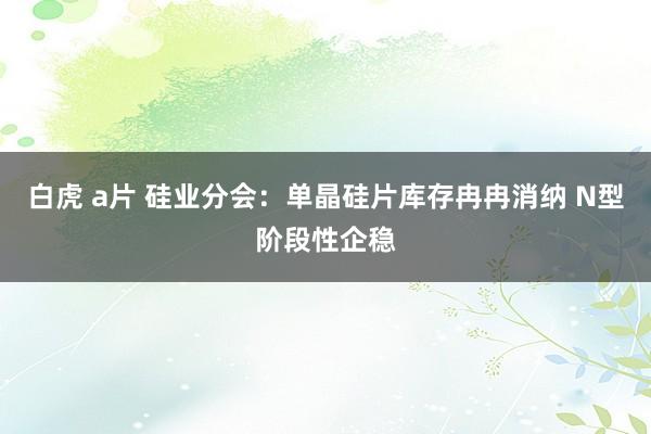 白虎 a片 硅业分会：单晶硅片库存冉冉消纳 N型阶段性企稳