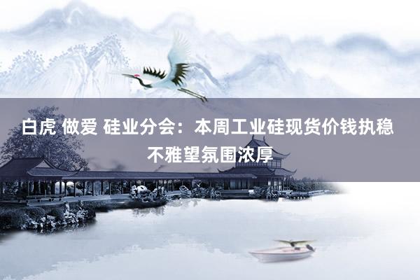 白虎 做爱 硅业分会：本周工业硅现货价钱执稳 不雅望氛围浓厚