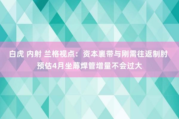 白虎 内射 兰格视点：资本裹带与刚需往返制肘 预估4月坐蓐焊管增量不会过大