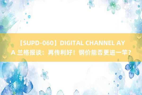 【SUPD-060】DIGITAL CHANNEL AYA 兰格报谈：再传利好！钢价能否更进一竿？