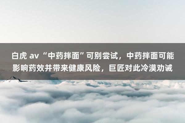 白虎 av “中药拌面”可别尝试，中药拌面可能影响药效并带来健康风险，巨匠对此冷漠劝诫