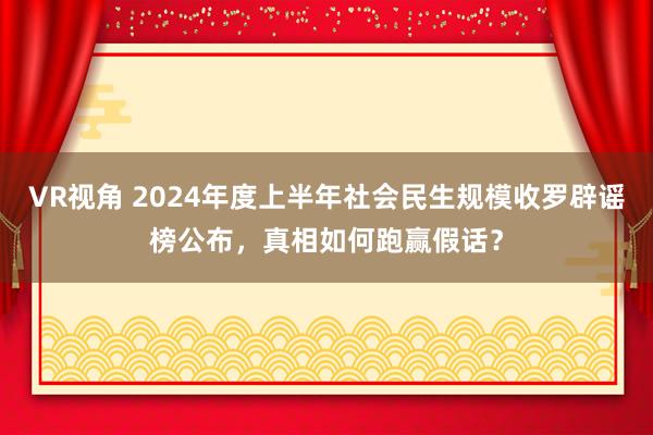 VR视角 2024年度上半年社会民生规模收罗辟谣榜公布，真相如何跑赢假话？