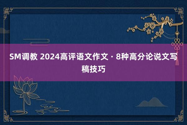 SM调教 2024高评语文作文 · 8种高分论说文写稿技巧