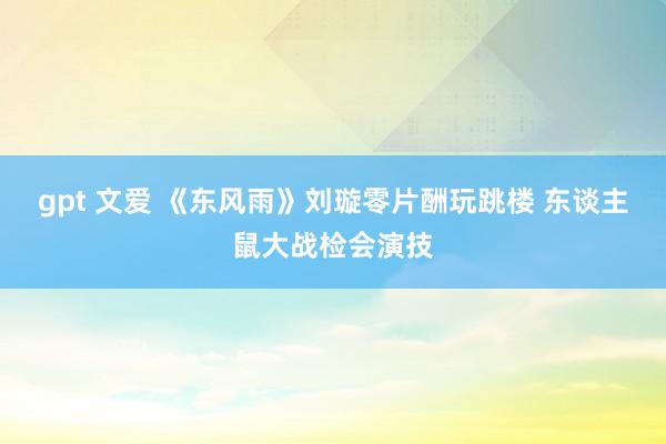 gpt 文爱 《东风雨》刘璇零片酬玩跳楼 东谈主鼠大战检会演技