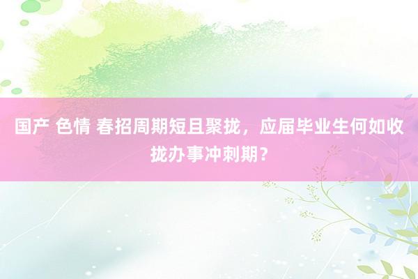 国产 色情 春招周期短且聚拢，应届毕业生何如收拢办事冲刺期？