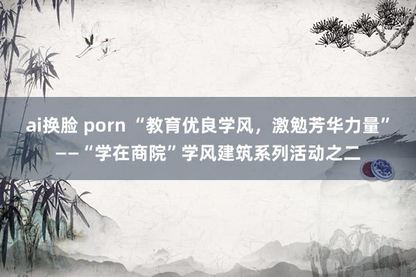 ai换脸 porn “教育优良学风，激勉芳华力量”——“学在商院”学风建筑系列活动之二