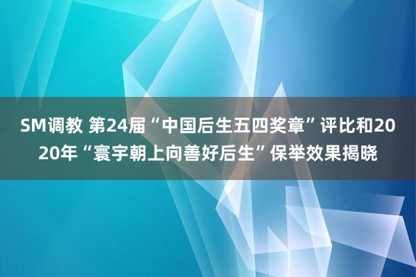 SM调教 第24届“中国后生五四奖章”评比和2020年“寰宇朝上向善好后生”保举效果揭晓