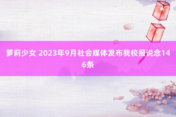 萝莉少女 2023年9月社会媒体发布我校报说念146条