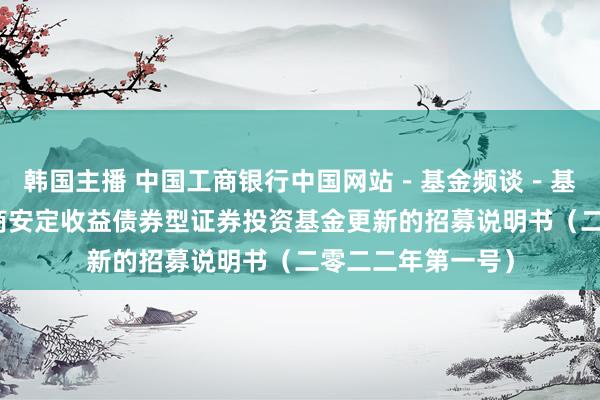 韩国主播 中国工商银行中国网站－基金频谈－基金公告栏目－招商安定收益债券型证券投资基金更新的招募说明书（二零二二年第一号）