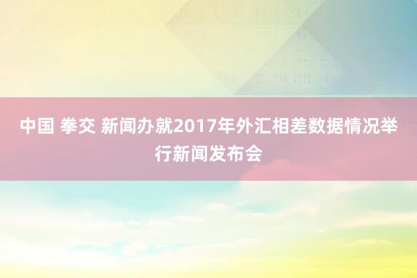 中国 拳交 新闻办就2017年外汇相差数据情况举行新闻发布会