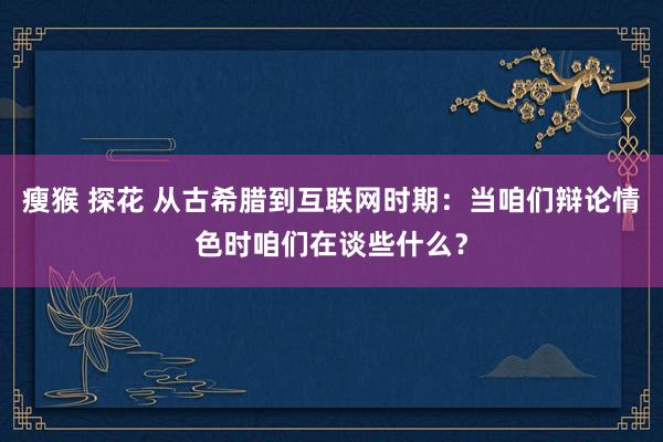 瘦猴 探花 从古希腊到互联网时期：当咱们辩论情色时咱们在谈些什么？