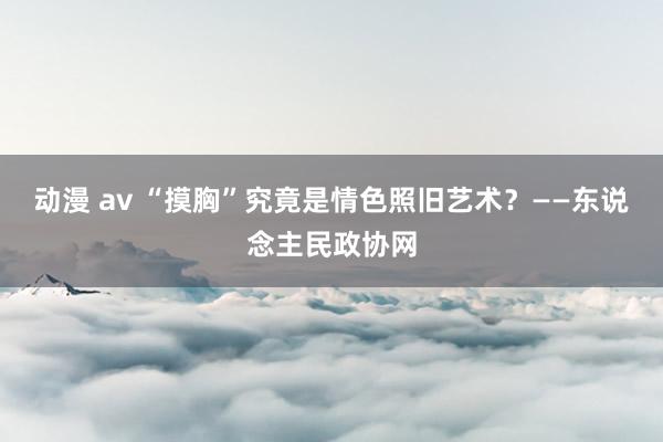 动漫 av “摸胸”究竟是情色照旧艺术？——东说念主民政协网