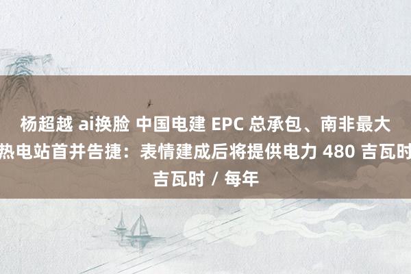 杨超越 ai换脸 中国电建 EPC 总承包、南非最大塔式光热电站首并告捷：表情建成后将提供电力 480 吉瓦时 / 每年