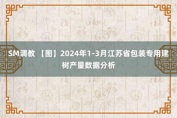 SM调教 【图】2024年1-3月江苏省包装专用建树产量数据分析