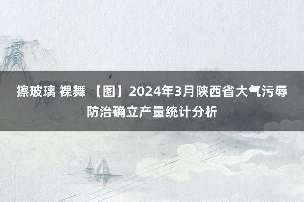 擦玻璃 裸舞 【图】2024年3月陕西省大气污辱防治确立产量统计分析