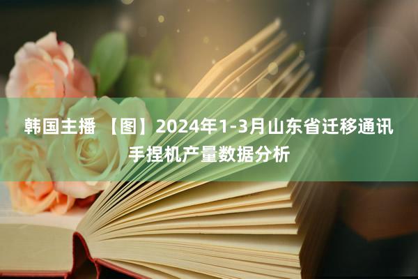 韩国主播 【图】2024年1-3月山东省迁移通讯手捏机产量数据分析