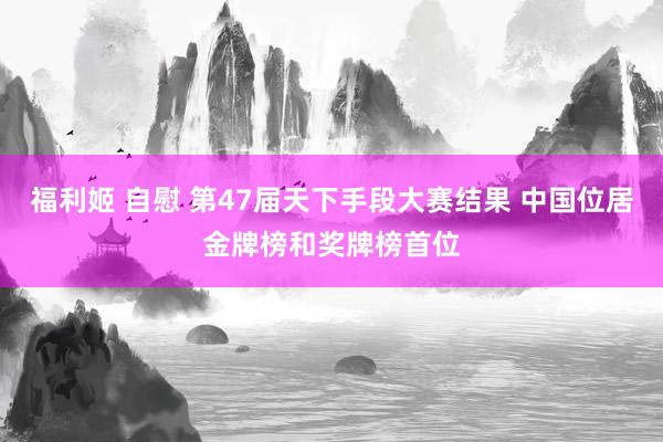 福利姬 自慰 第47届天下手段大赛结果 中国位居金牌榜和奖牌榜首位