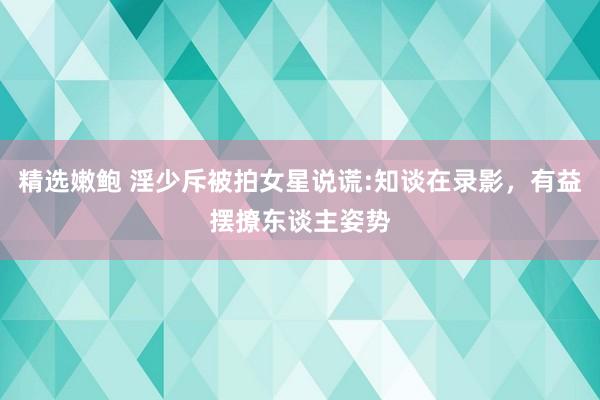 精选嫩鲍 淫少斥被拍女星说谎:知谈在录影，有益摆撩东谈主姿势