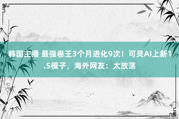 韩国主播 最强卷王3个月进化9次！可灵AI上新1.5模子，海外网友：太放荡