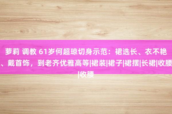 萝莉 调教 61岁何超琼切身示范：裙选长、衣不艳、戴首饰，到老齐优雅高等|裙装|裙子|裙摆|长裙|收腰