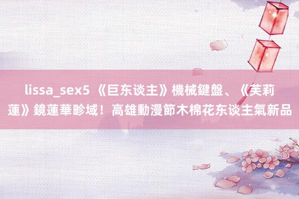 lissa_sex5 《巨东谈主》機械鍵盤、《芙莉蓮》鏡蓮華畛域！高雄動漫節木棉花东谈主氣新品