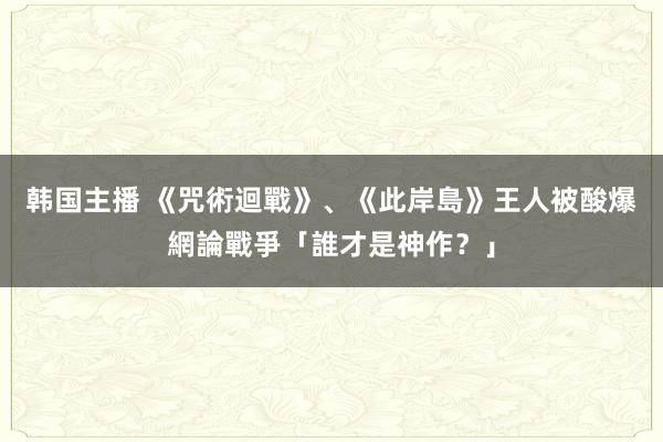 韩国主播 《咒術迴戰》、《此岸島》王人被酸爆　網論戰爭「誰才是神作？」