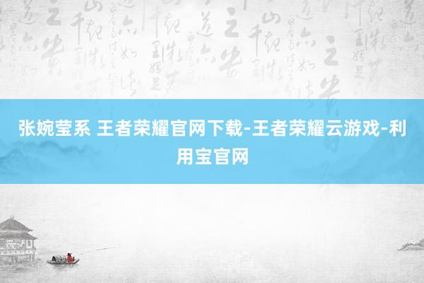 张婉莹系 王者荣耀官网下载-王者荣耀云游戏-利用宝官网