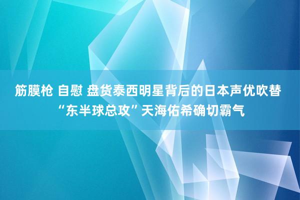 筋膜枪 自慰 盘货泰西明星背后的日本声优吹替 “东半球总攻”天海佑希确切霸气