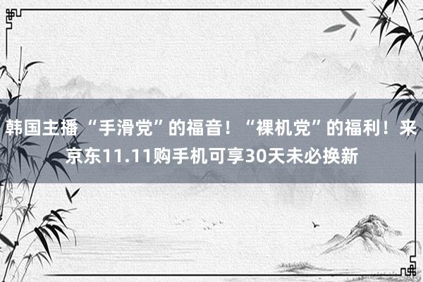 韩国主播 “手滑党”的福音！“裸机党”的福利！来京东11.11购手机可享30天未必换新