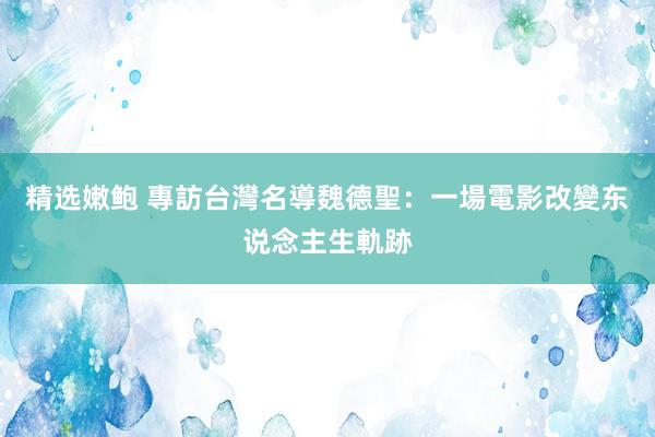 精选嫩鲍 專訪台灣名導魏德聖：一場電影改變东说念主生軌跡