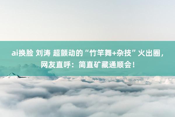 ai换脸 刘涛 超颤动的“竹竿舞+杂技”火出圈，网友直呼：简直矿藏通顺会！